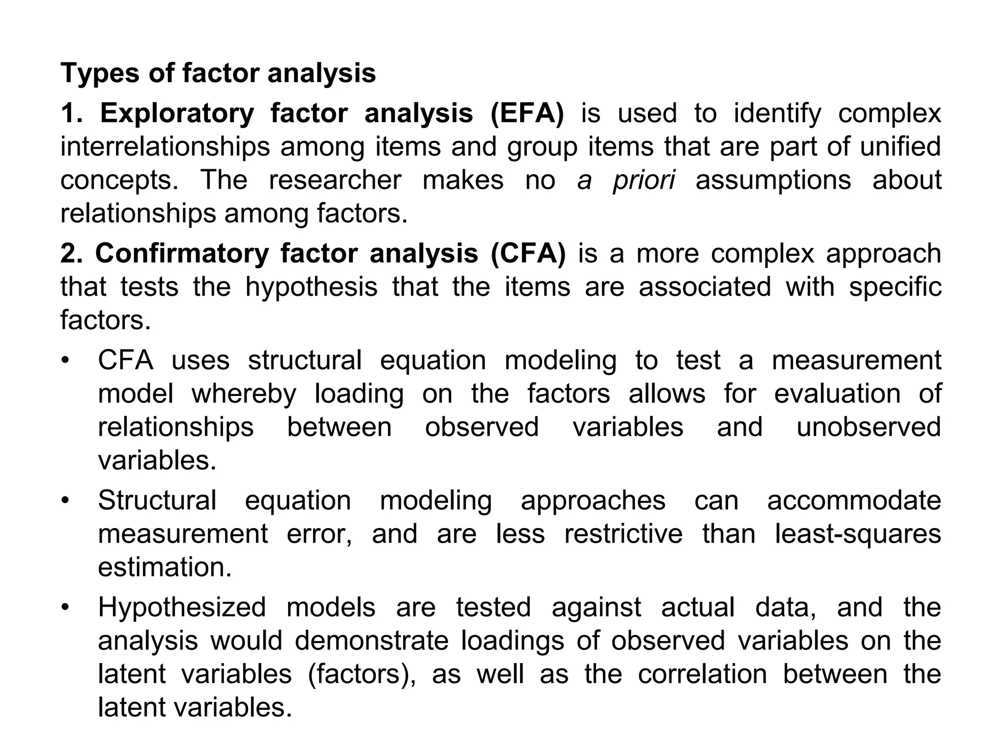 Types of factor analysis
1. Exploratory factor analysis (EFA) is used to identify complex
interrelationships among items and group items that are part of unified
concepts. The researcher makes no a priori assumptions about
relationships among factors.
2. Confirmatory factor analysis (CFA) is a more complex approach
that tests the hypothesis that the items are associated with specific
factors.
• CFA uses structural equation modeling to test a measurement
model whereby loading on the factors allows for evaluation of
relationships between observed variables and unobserved
variables.
• Structural equation modeling approaches can accommodate
measurement error, and are less restrictive than least-squares
estimation.
• Hypothesized models are tested against actual data, and the
analysis would demonstrate loadings of observed variables on the
latent variables (factors), as well as the correlation between the
latent variables.
 