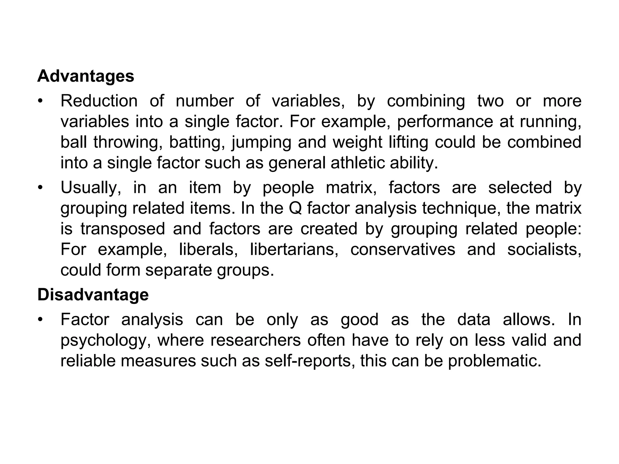 Advantages
• Reduction of number of variables, by combining two or more
variables into a single factor. For example, performance at running,
ball throwing, batting, jumping and weight lifting could be combined
into a single factor such as general athletic ability.
• Usually, in an item by people matrix, factors are selected by
grouping related items. In the Q factor analysis technique, the matrix
is transposed and factors are created by grouping related people:
For example, liberals, libertarians, conservatives and socialists,
could form separate groups.
Disadvantage
• Factor analysis can be only as good as the data allows. In
psychology, where researchers often have to rely on less valid and
reliable measures such as self-reports, this can be problematic.
 