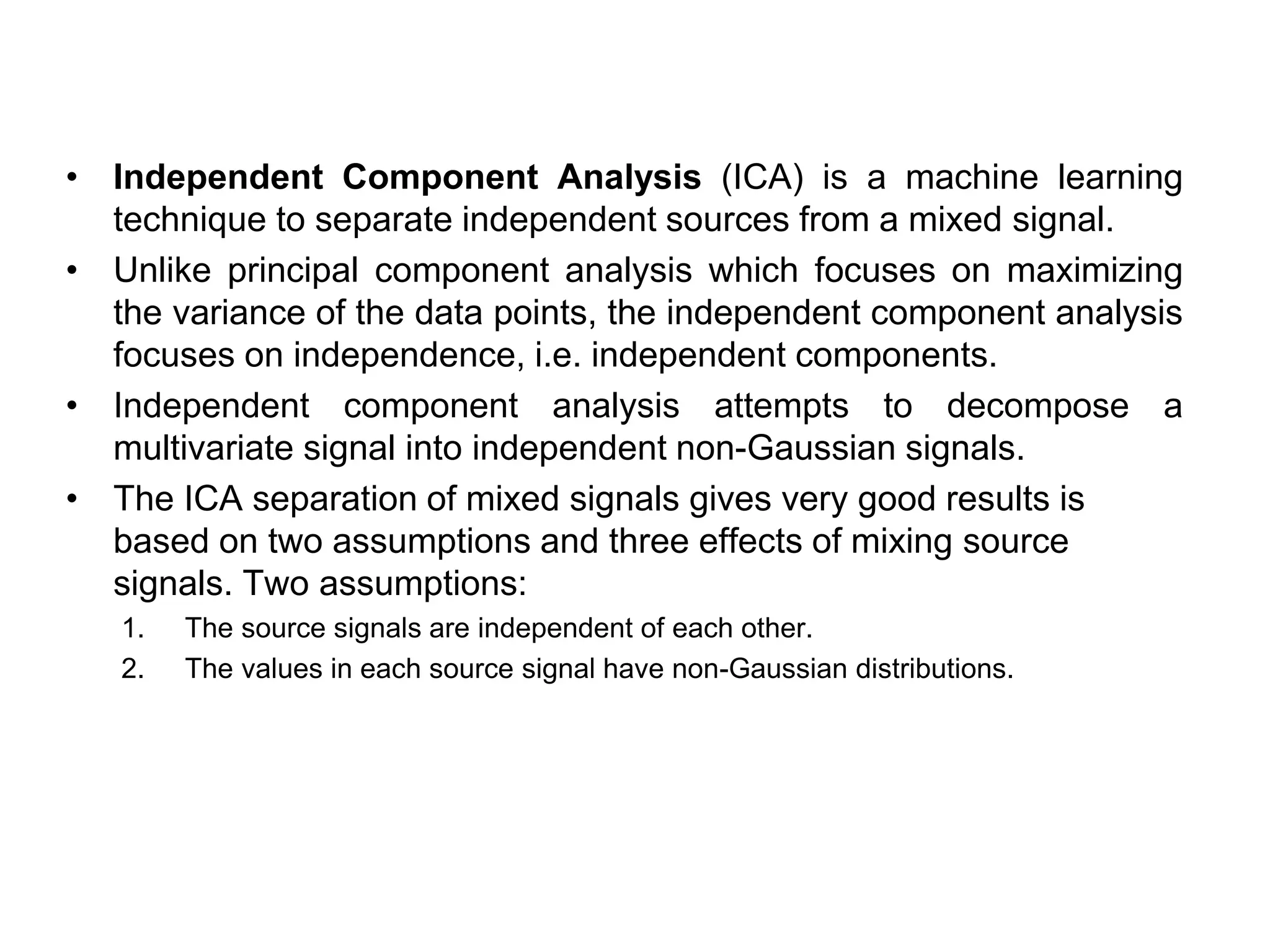 • Independent Component Analysis (ICA) is a machine learning
technique to separate independent sources from a mixed signal.
• Unlike principal component analysis which focuses on maximizing
the variance of the data points, the independent component analysis
focuses on independence, i.e. independent components.
• Independent component analysis attempts to decompose a
multivariate signal into independent non-Gaussian signals.
• The ICA separation of mixed signals gives very good results is
based on two assumptions and three effects of mixing source
signals. Two assumptions:
1. The source signals are independent of each other.
2. The values in each source signal have non-Gaussian distributions.
 
