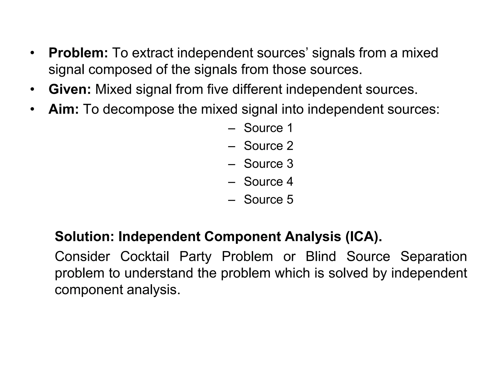 • Problem: To extract independent sources’ signals from a mixed
signal composed of the signals from those sources.
• Given: Mixed signal from five different independent sources.
• Aim: To decompose the mixed signal into independent sources:
– Source 1
– Source 2
– Source 3
– Source 4
– Source 5
Solution: Independent Component Analysis (ICA).
Consider Cocktail Party Problem or Blind Source Separation
problem to understand the problem which is solved by independent
component analysis.
 