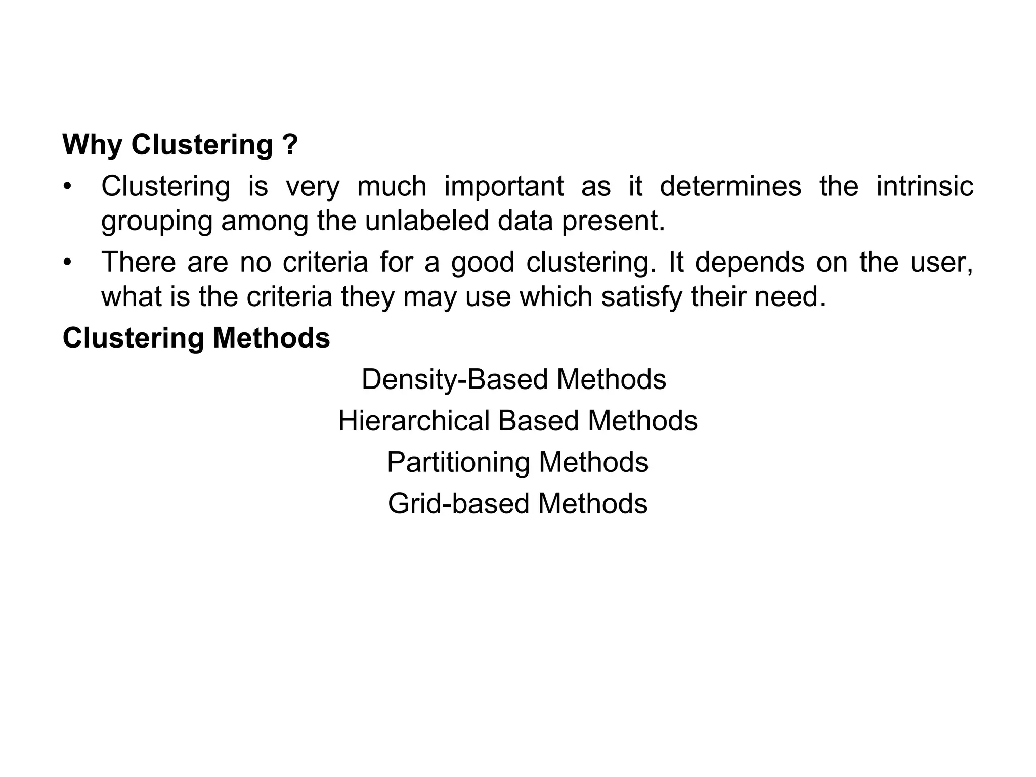 Why Clustering ?
• Clustering is very much important as it determines the intrinsic
grouping among the unlabeled data present.
• There are no criteria for a good clustering. It depends on the user,
what is the criteria they may use which satisfy their need.
Clustering Methods
Density-Based Methods
Hierarchical Based Methods
Partitioning Methods
Grid-based Methods
 