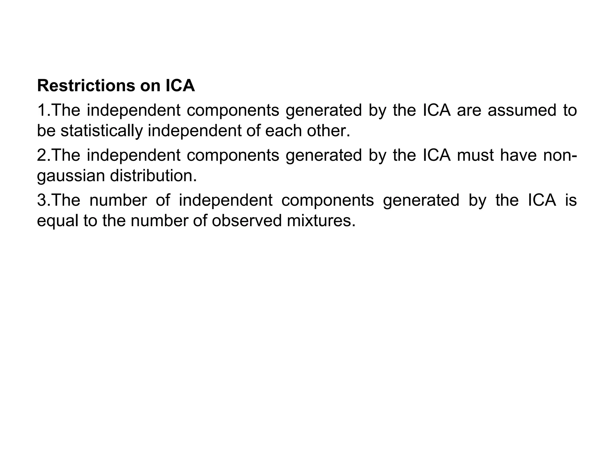 Restrictions on ICA
1.The independent components generated by the ICA are assumed to
be statistically independent of each other.
2.The independent components generated by the ICA must have non-
gaussian distribution.
3.The number of independent components generated by the ICA is
equal to the number of observed mixtures.
 