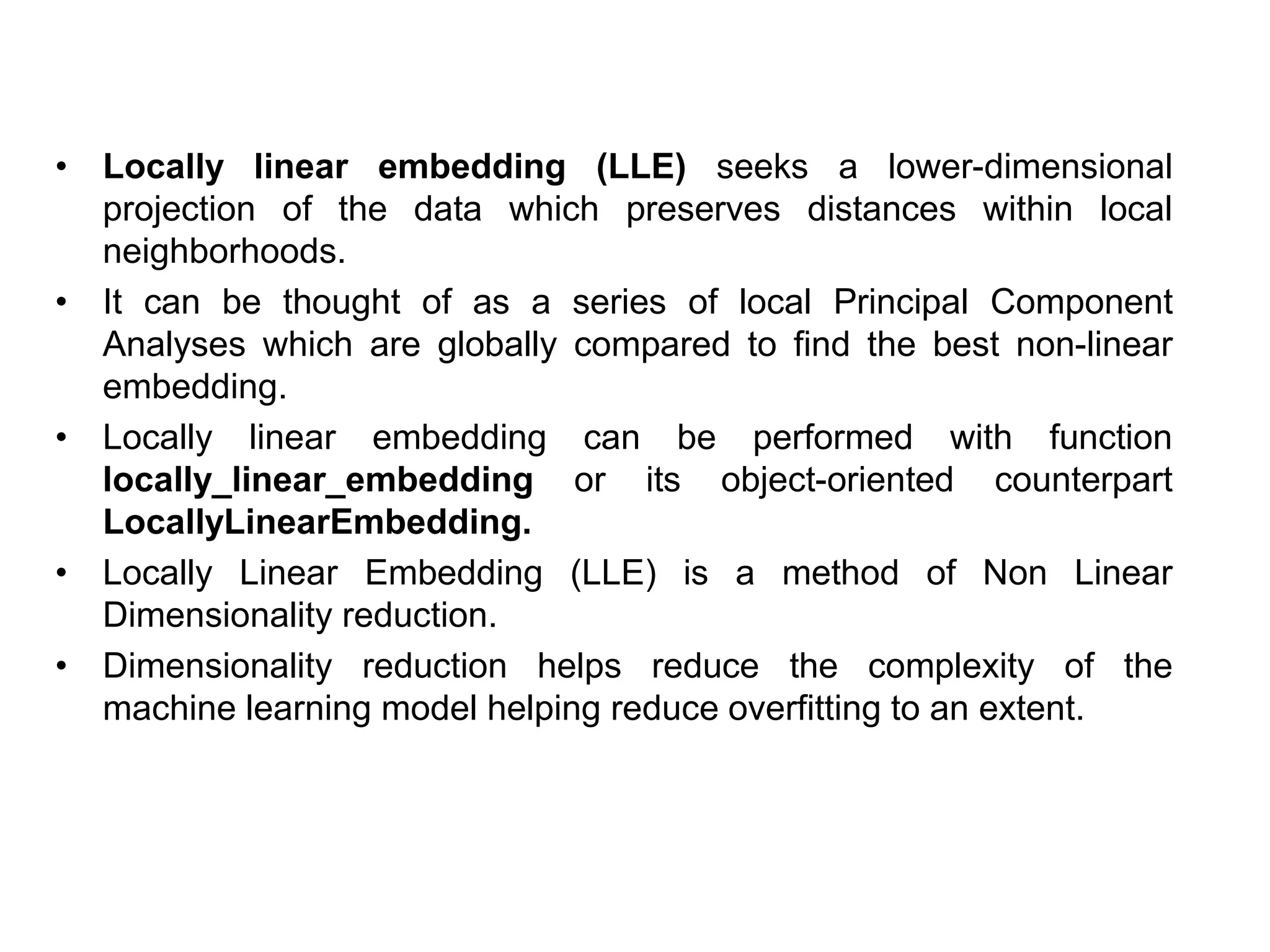 • Locally linear embedding (LLE) seeks a lower-dimensional
projection of the data which preserves distances within local
neighborhoods.
• It can be thought of as a series of local Principal Component
Analyses which are globally compared to find the best non-linear
embedding.
• Locally linear embedding can be performed with function
locally_linear_embedding or its object-oriented counterpart
LocallyLinearEmbedding.
• Locally Linear Embedding (LLE) is a method of Non Linear
Dimensionality reduction.
• Dimensionality reduction helps reduce the complexity of the
machine learning model helping reduce overfitting to an extent.
 