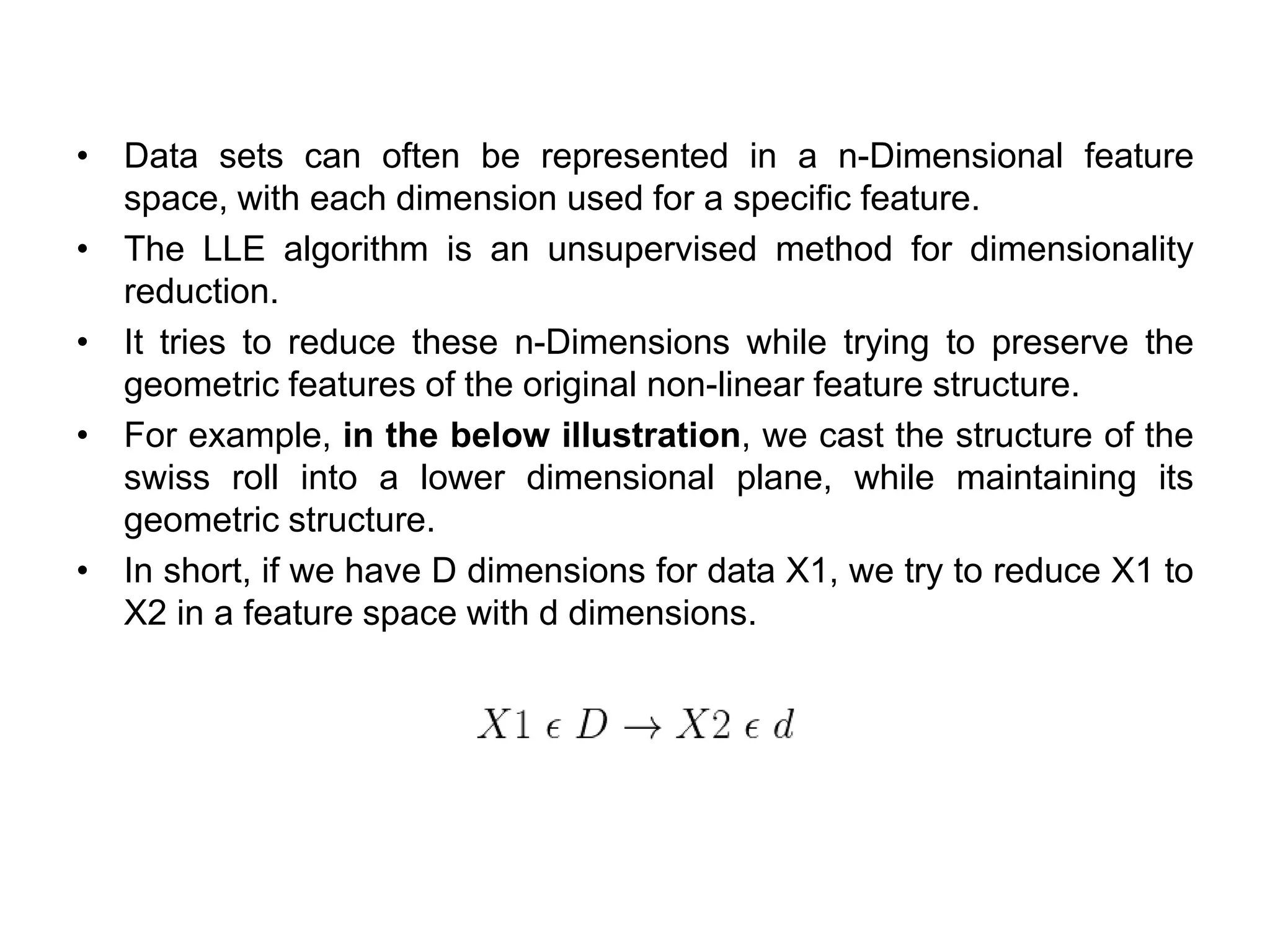• Data sets can often be represented in a n-Dimensional feature
space, with each dimension used for a specific feature.
• The LLE algorithm is an unsupervised method for dimensionality
reduction.
• It tries to reduce these n-Dimensions while trying to preserve the
geometric features of the original non-linear feature structure.
• For example, in the below illustration, we cast the structure of the
swiss roll into a lower dimensional plane, while maintaining its
geometric structure.
• In short, if we have D dimensions for data X1, we try to reduce X1 to
X2 in a feature space with d dimensions.
 