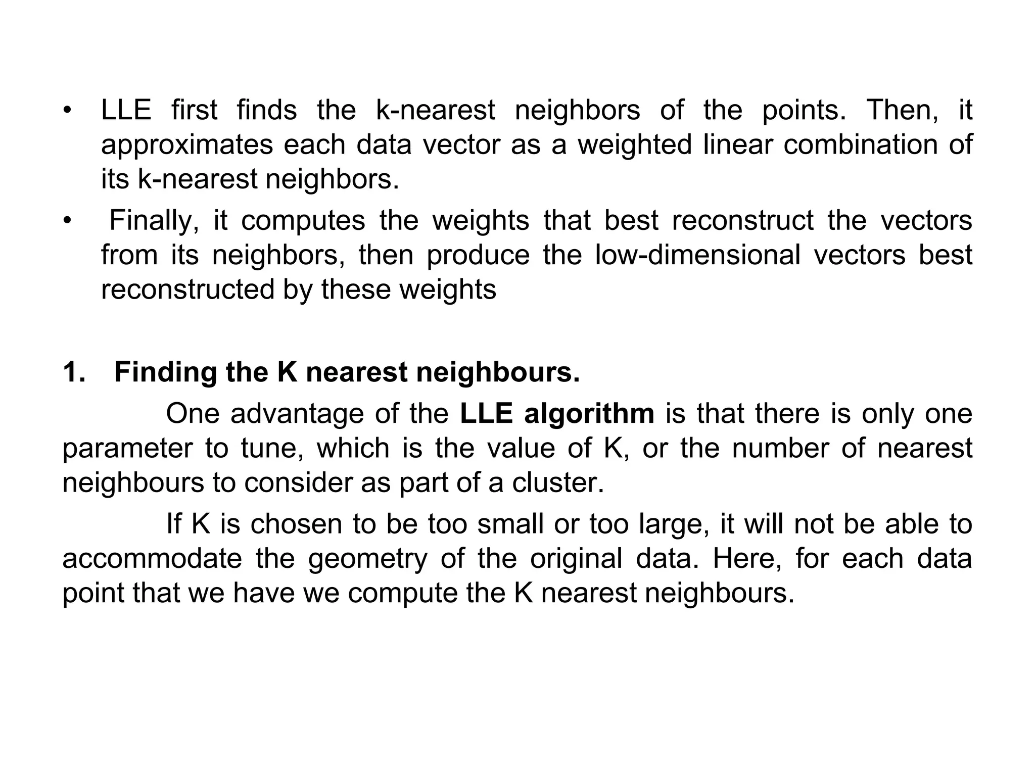 • LLE first finds the k-nearest neighbors of the points. Then, it
approximates each data vector as a weighted linear combination of
its k-nearest neighbors.
• Finally, it computes the weights that best reconstruct the vectors
from its neighbors, then produce the low-dimensional vectors best
reconstructed by these weights
1. Finding the K nearest neighbours.
One advantage of the LLE algorithm is that there is only one
parameter to tune, which is the value of K, or the number of nearest
neighbours to consider as part of a cluster.
If K is chosen to be too small or too large, it will not be able to
accommodate the geometry of the original data. Here, for each data
point that we have we compute the K nearest neighbours.
 