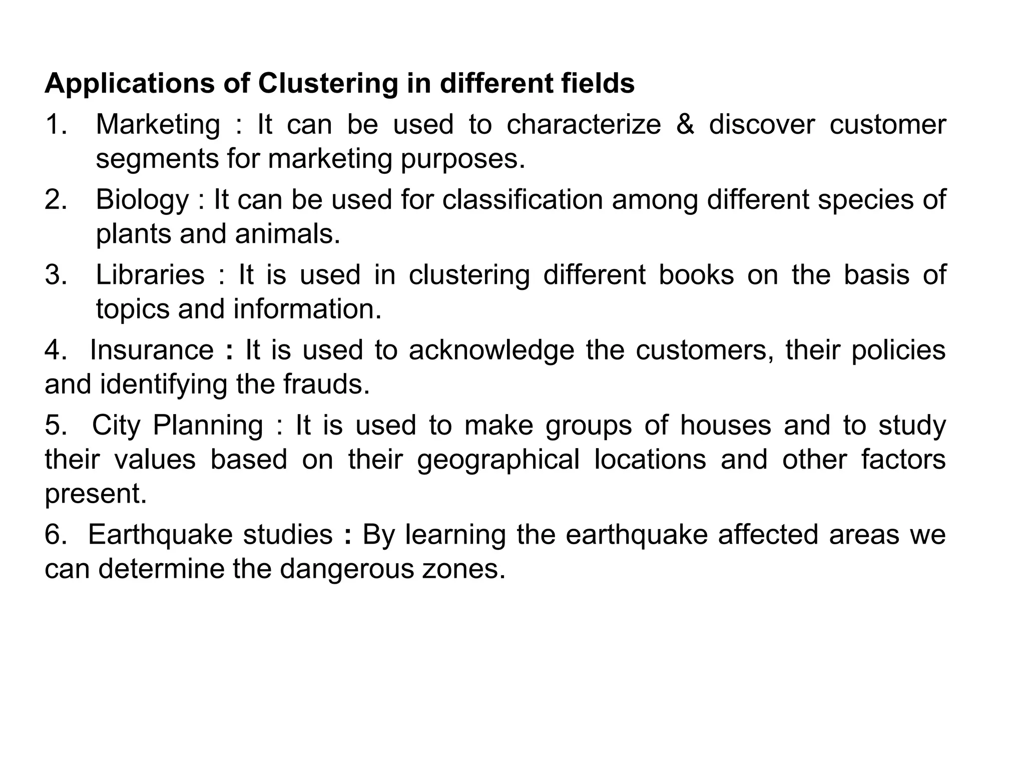 Applications of Clustering in different fields
1. Marketing : It can be used to characterize & discover customer
segments for marketing purposes.
2. Biology : It can be used for classification among different species of
plants and animals.
3. Libraries : It is used in clustering different books on the basis of
topics and information.
4. Insurance : It is used to acknowledge the customers, their policies
and identifying the frauds.
5. City Planning : It is used to make groups of houses and to study
their values based on their geographical locations and other factors
present.
6. Earthquake studies : By learning the earthquake affected areas we
can determine the dangerous zones.
 