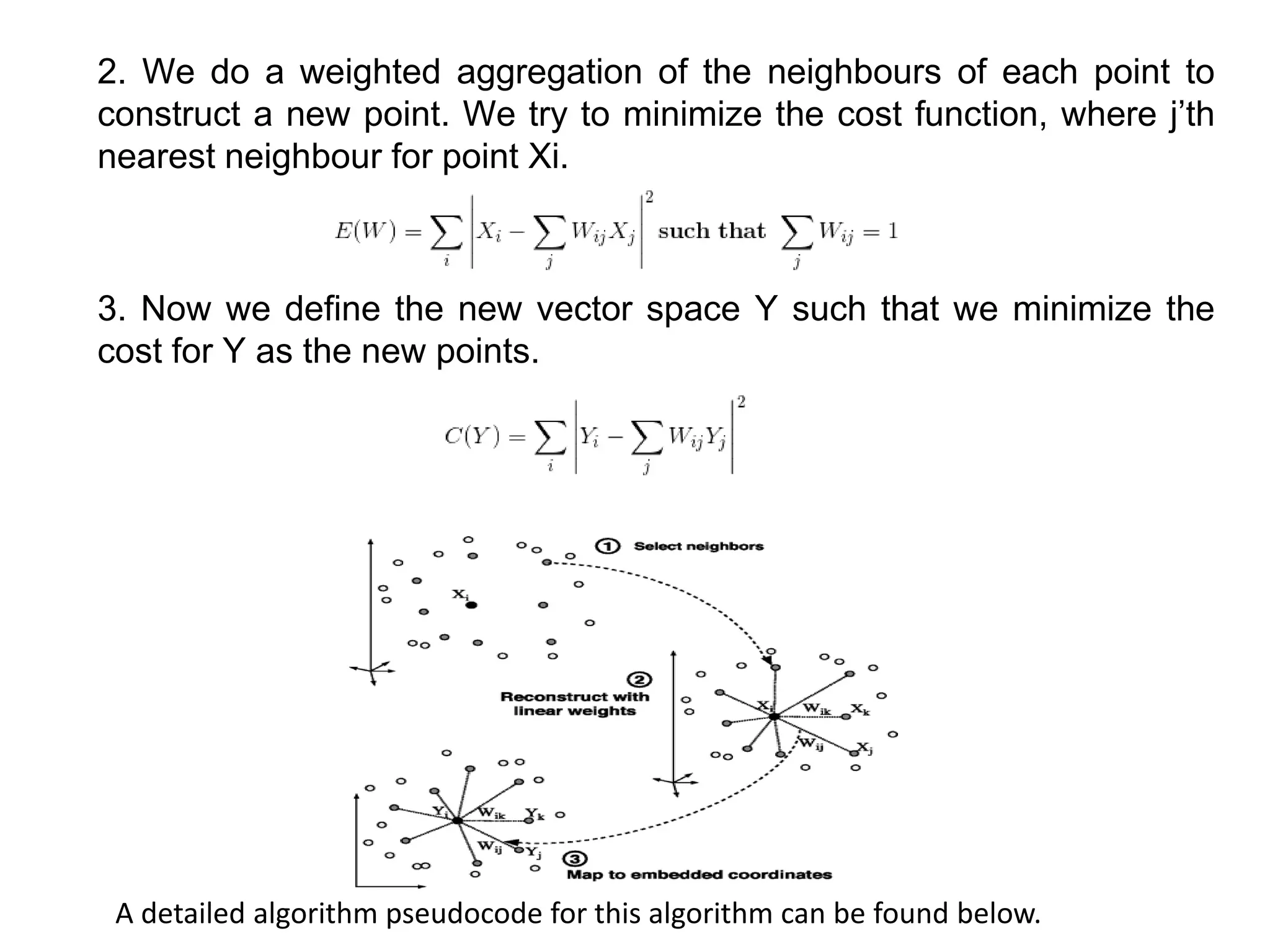 2. We do a weighted aggregation of the neighbours of each point to
construct a new point. We try to minimize the cost function, where j’th
nearest neighbour for point Xi.
3. Now we define the new vector space Y such that we minimize the
cost for Y as the new points.
A detailed algorithm pseudocode for this algorithm can be found below.
 