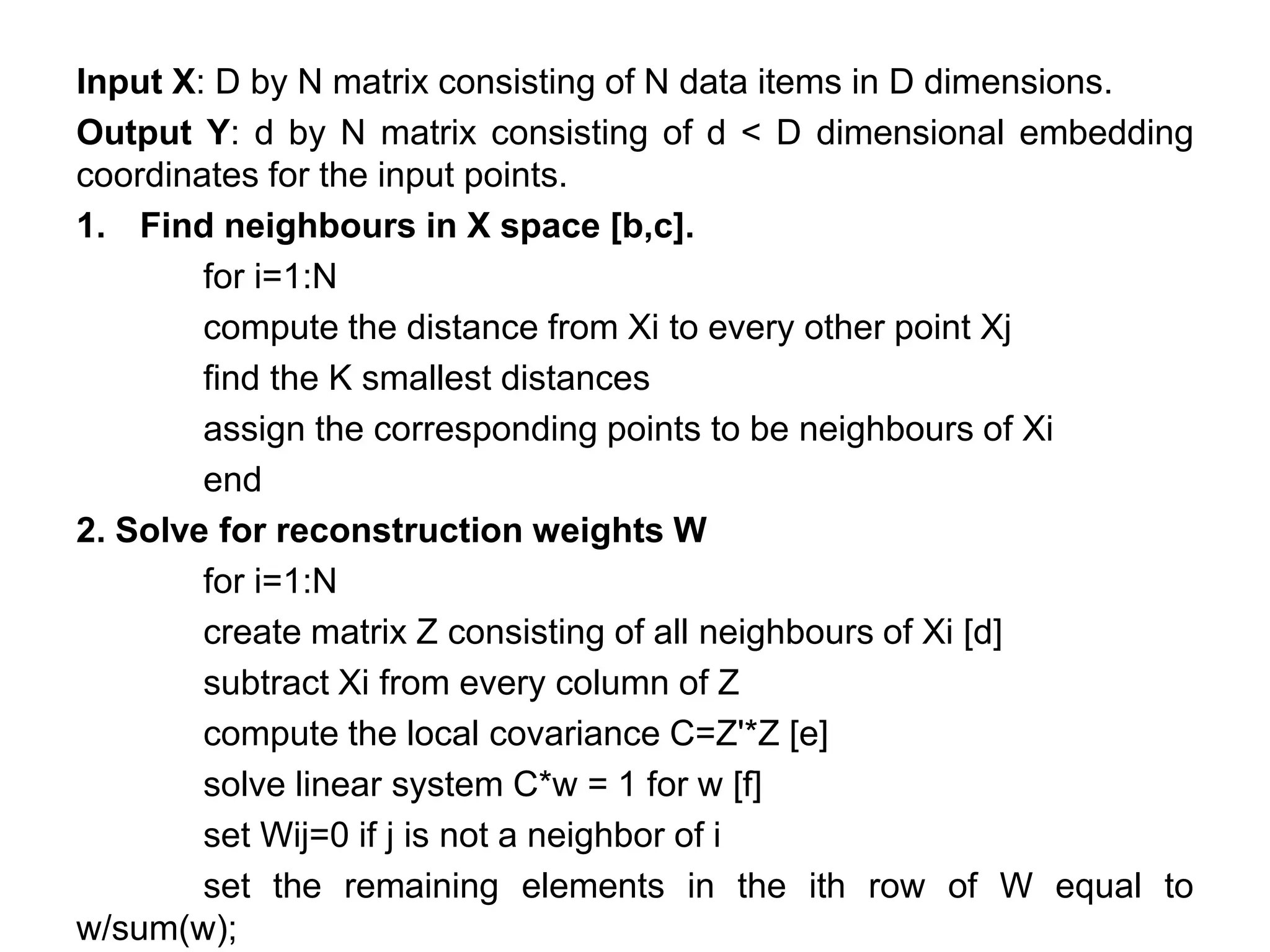 Input X: D by N matrix consisting of N data items in D dimensions.
Output Y: d by N matrix consisting of d < D dimensional embedding
coordinates for the input points.
1. Find neighbours in X space [b,c].
for i=1:N
compute the distance from Xi to every other point Xj
find the K smallest distances
assign the corresponding points to be neighbours of Xi
end
2. Solve for reconstruction weights W
for i=1:N
create matrix Z consisting of all neighbours of Xi [d]
subtract Xi from every column of Z
compute the local covariance C=Z'*Z [e]
solve linear system C*w = 1 for w [f]
set Wij=0 if j is not a neighbor of i
set the remaining elements in the ith row of W equal to
w/sum(w);
 