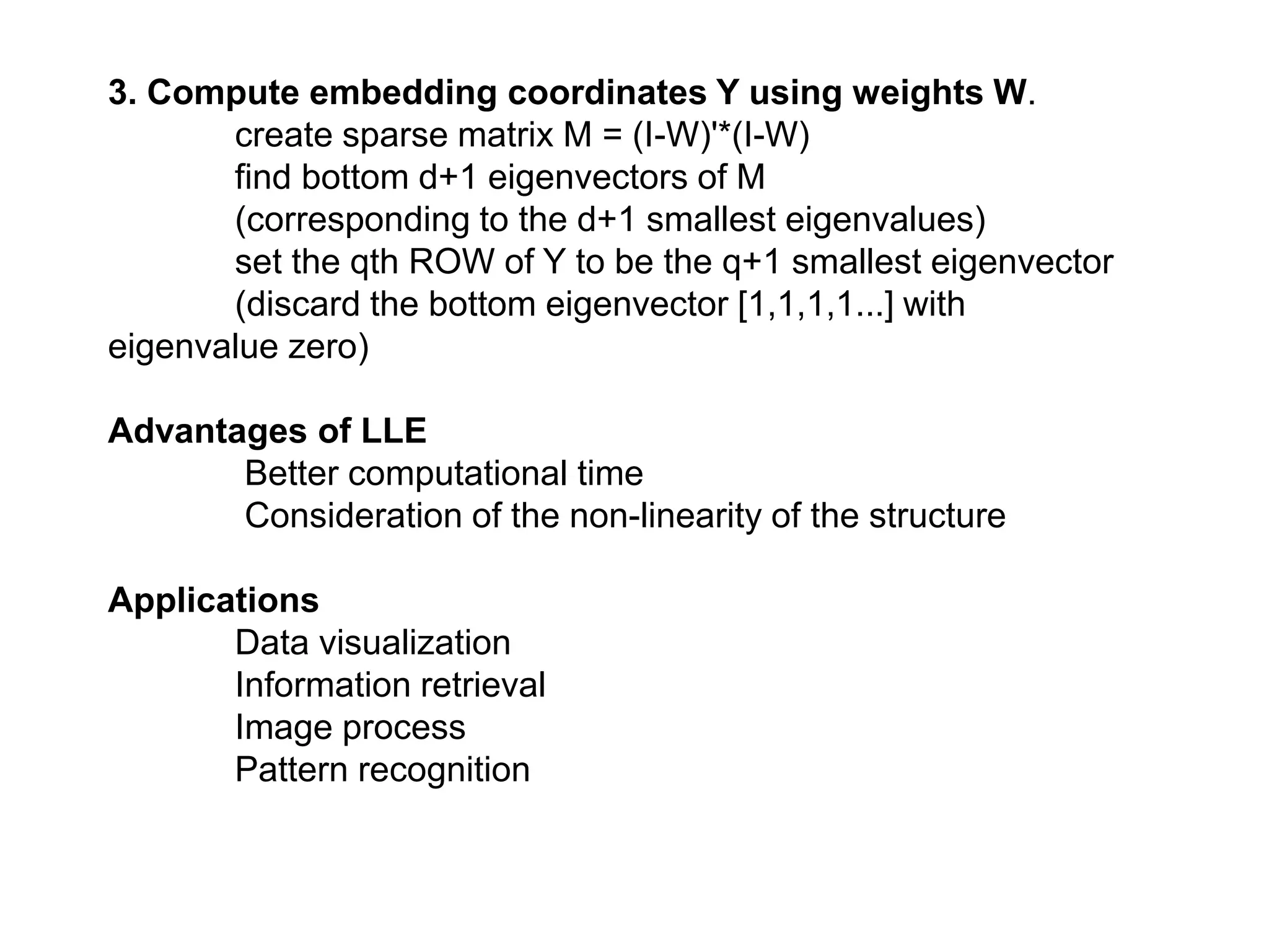3. Compute embedding coordinates Y using weights W.
create sparse matrix M = (I-W)'*(I-W)
find bottom d+1 eigenvectors of M
(corresponding to the d+1 smallest eigenvalues)
set the qth ROW of Y to be the q+1 smallest eigenvector
(discard the bottom eigenvector [1,1,1,1...] with
eigenvalue zero)
Advantages of LLE
Better computational time
Consideration of the non-linearity of the structure
Applications
Data visualization
Information retrieval
Image process
Pattern recognition
 