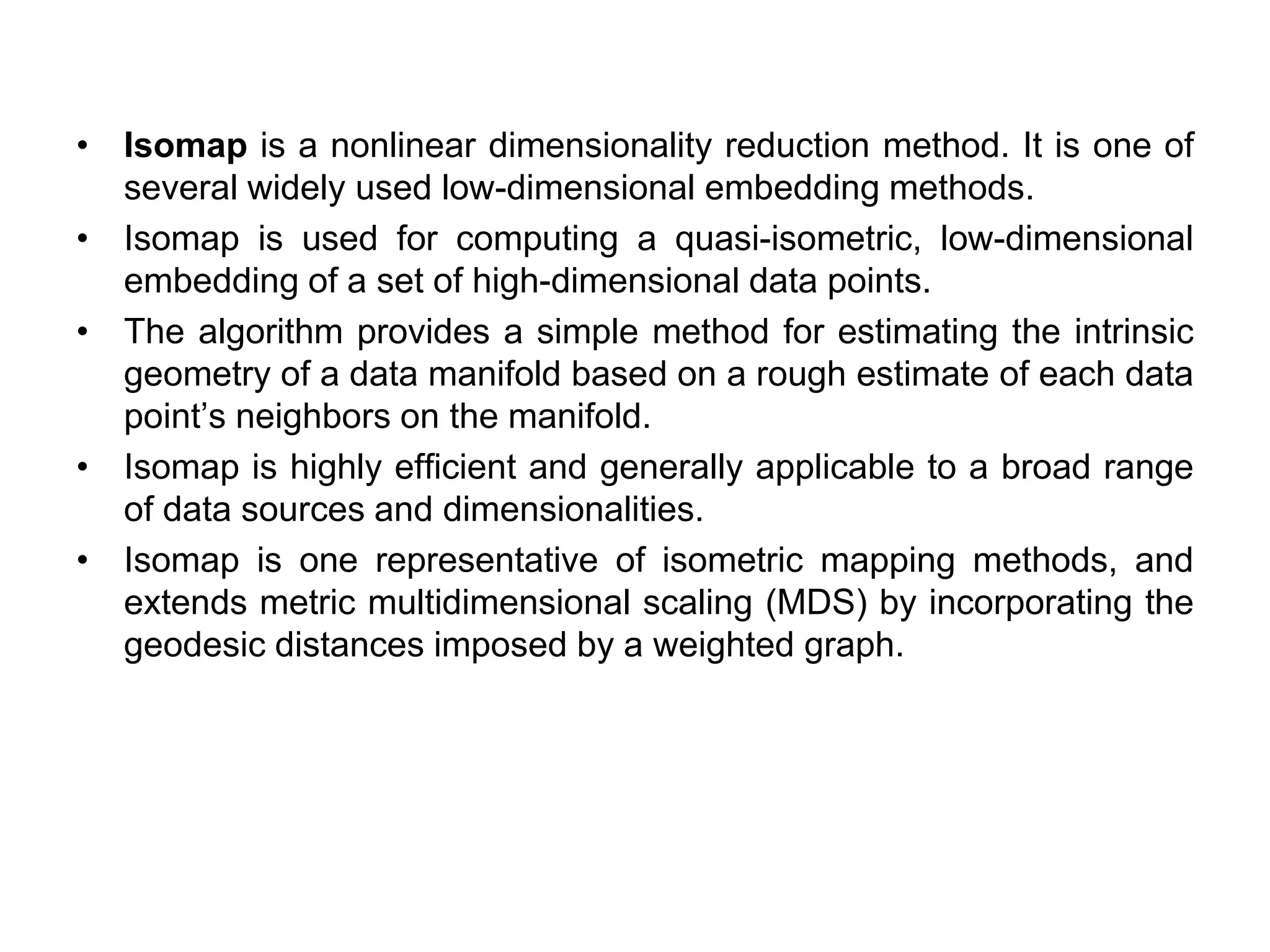 • Isomap is a nonlinear dimensionality reduction method. It is one of
several widely used low-dimensional embedding methods.
• Isomap is used for computing a quasi-isometric, low-dimensional
embedding of a set of high-dimensional data points.
• The algorithm provides a simple method for estimating the intrinsic
geometry of a data manifold based on a rough estimate of each data
point’s neighbors on the manifold.
• Isomap is highly efficient and generally applicable to a broad range
of data sources and dimensionalities.
• Isomap is one representative of isometric mapping methods, and
extends metric multidimensional scaling (MDS) by incorporating the
geodesic distances imposed by a weighted graph.
 