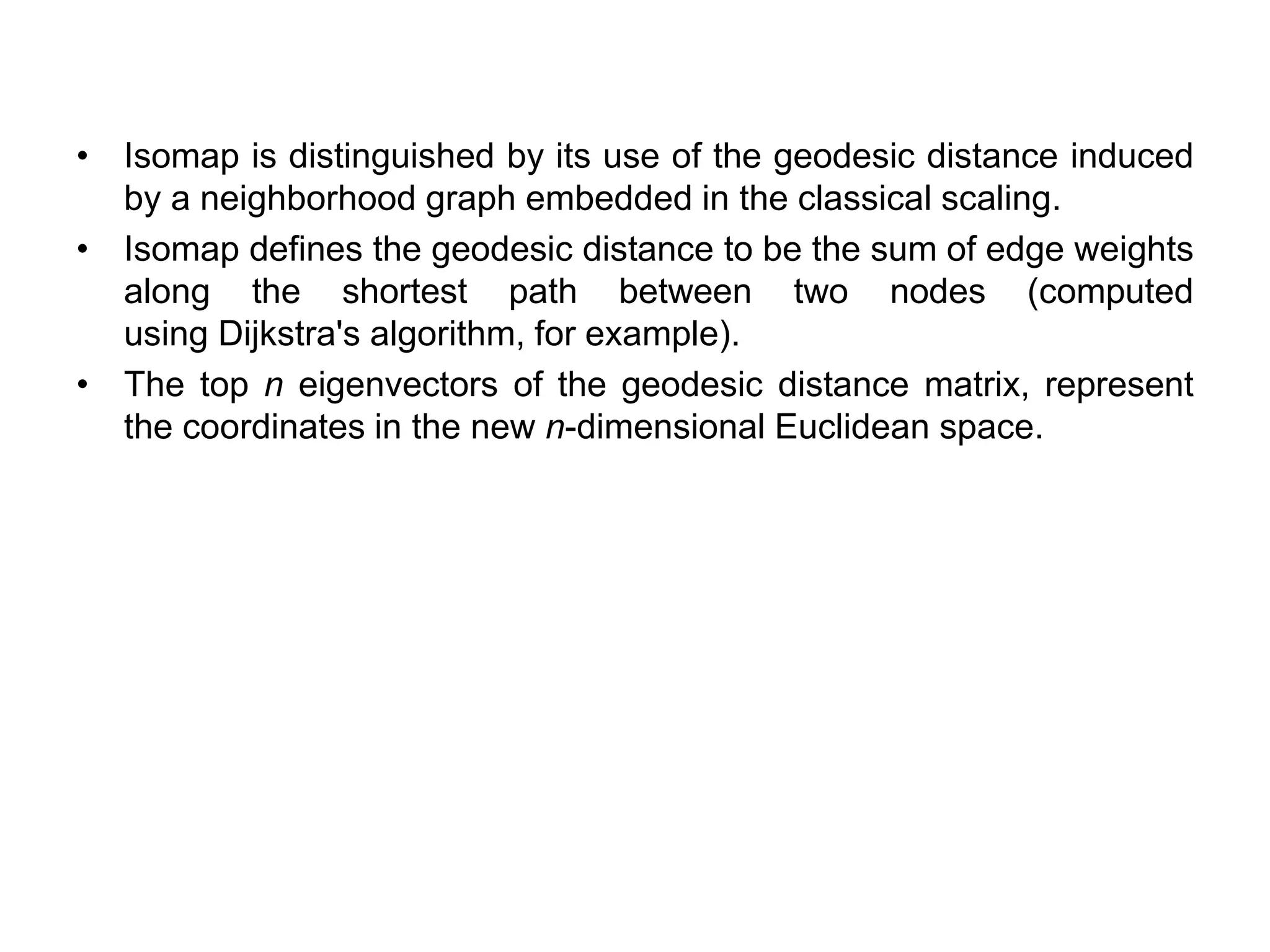 • Isomap is distinguished by its use of the geodesic distance induced
by a neighborhood graph embedded in the classical scaling.
• Isomap defines the geodesic distance to be the sum of edge weights
along the shortest path between two nodes (computed
using Dijkstra's algorithm, for example).
• The top n eigenvectors of the geodesic distance matrix, represent
the coordinates in the new n-dimensional Euclidean space.
 