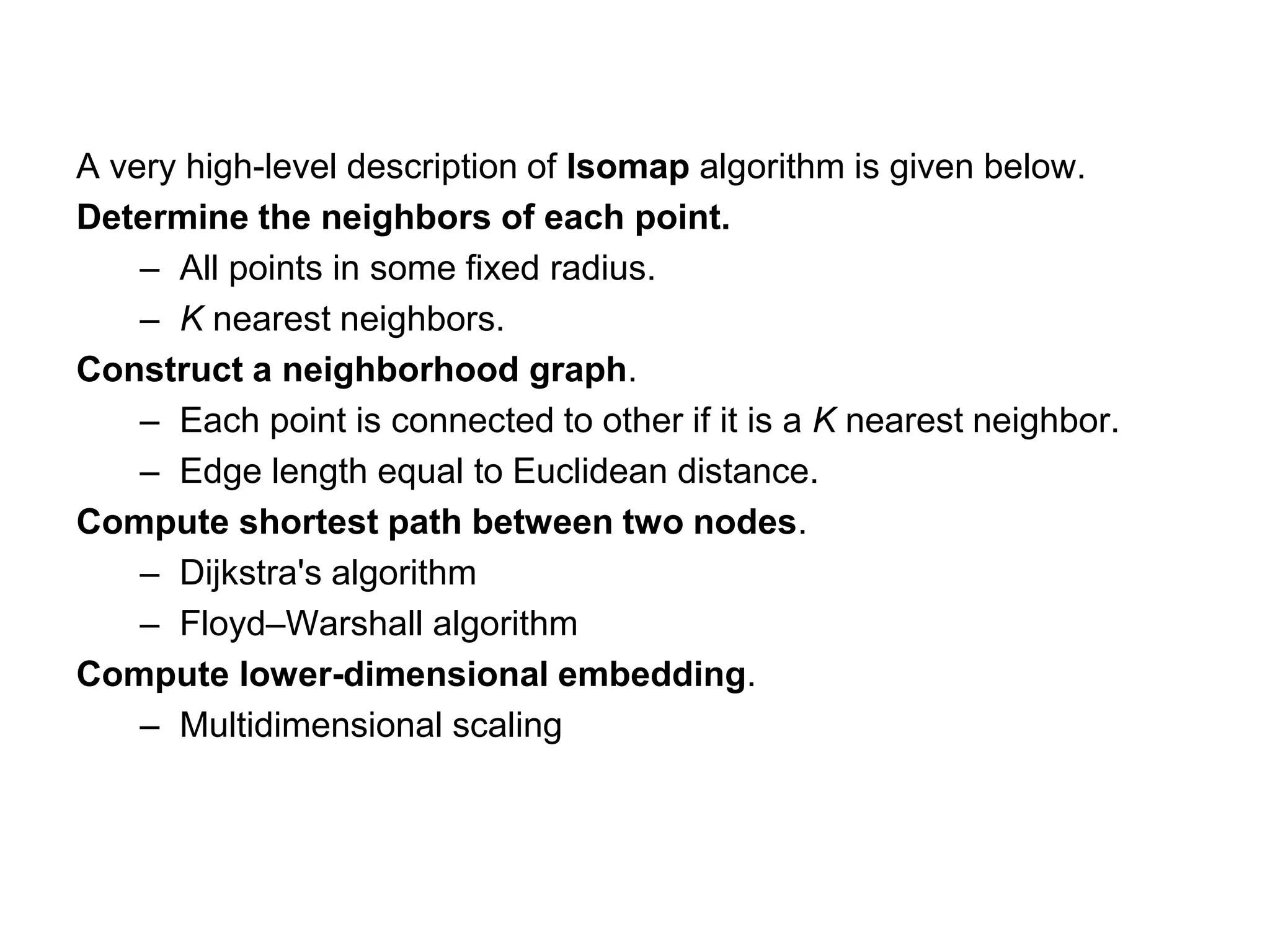 A very high-level description of Isomap algorithm is given below.
Determine the neighbors of each point.
– All points in some fixed radius.
– K nearest neighbors.
Construct a neighborhood graph.
– Each point is connected to other if it is a K nearest neighbor.
– Edge length equal to Euclidean distance.
Compute shortest path between two nodes.
– Dijkstra's algorithm
– Floyd–Warshall algorithm
Compute lower-dimensional embedding.
– Multidimensional scaling
 