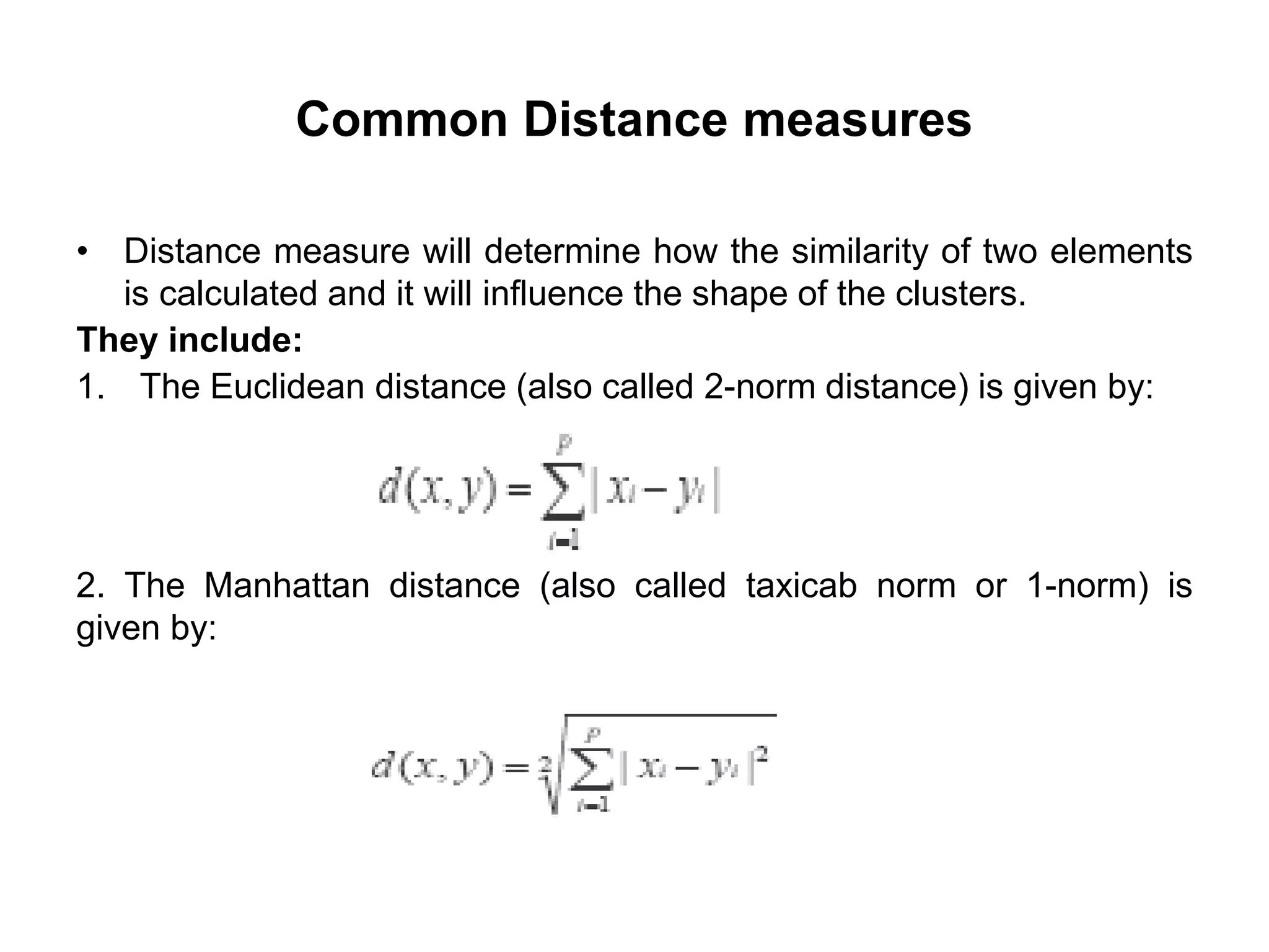 Common Distance measures
• Distance measure will determine how the similarity of two elements
is calculated and it will influence the shape of the clusters.
They include:
1. The Euclidean distance (also called 2-norm distance) is given by:
2. The Manhattan distance (also called taxicab norm or 1-norm) is
given by:
 