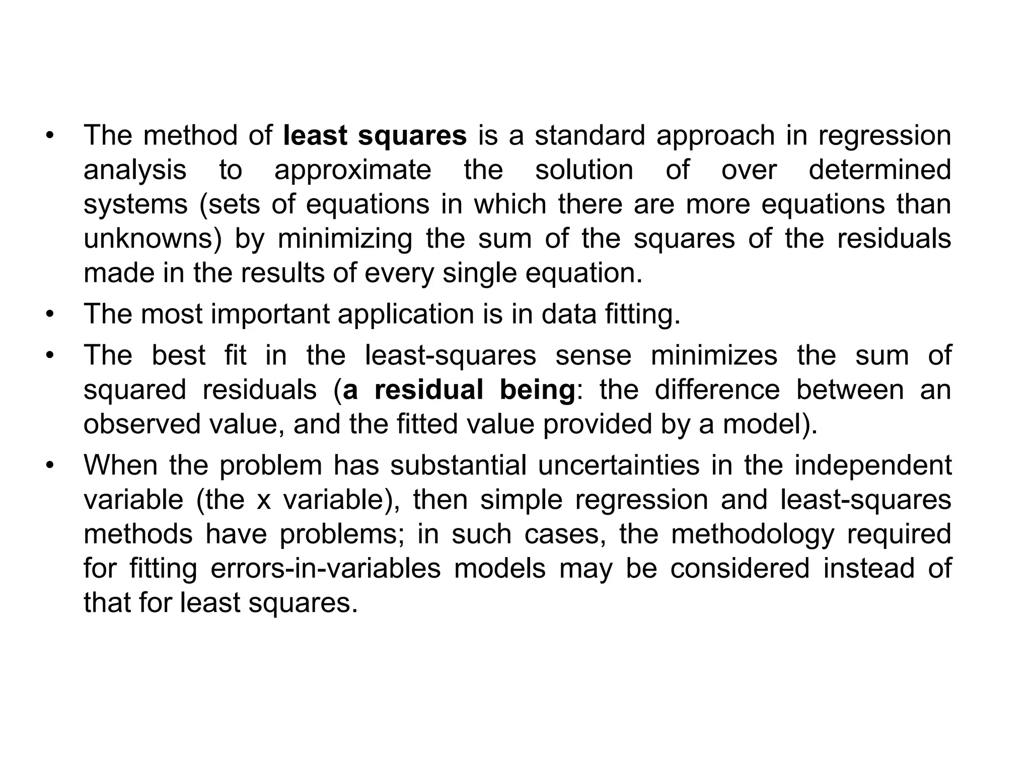 • The method of least squares is a standard approach in regression
analysis to approximate the solution of over determined
systems (sets of equations in which there are more equations than
unknowns) by minimizing the sum of the squares of the residuals
made in the results of every single equation.
• The most important application is in data fitting.
• The best fit in the least-squares sense minimizes the sum of
squared residuals (a residual being: the difference between an
observed value, and the fitted value provided by a model).
• When the problem has substantial uncertainties in the independent
variable (the x variable), then simple regression and least-squares
methods have problems; in such cases, the methodology required
for fitting errors-in-variables models may be considered instead of
that for least squares.
 