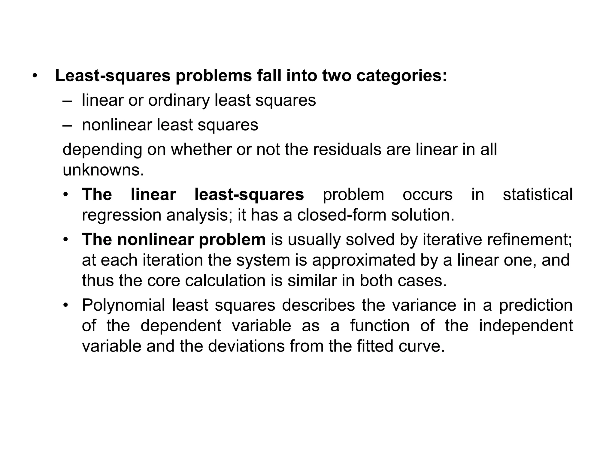 • Least-squares problems fall into two categories:
– linear or ordinary least squares
– nonlinear least squares
depending on whether or not the residuals are linear in all
unknowns.
• The linear least-squares problem occurs in statistical
regression analysis; it has a closed-form solution.
• The nonlinear problem is usually solved by iterative refinement;
at each iteration the system is approximated by a linear one, and
thus the core calculation is similar in both cases.
• Polynomial least squares describes the variance in a prediction
of the dependent variable as a function of the independent
variable and the deviations from the fitted curve.
 