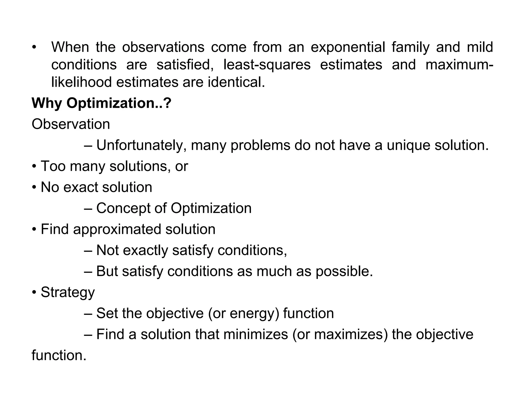 • When the observations come from an exponential family and mild
conditions are satisfied, least-squares estimates and maximum-
likelihood estimates are identical.
Why Optimization..?
Observation
– Unfortunately, many problems do not have a unique solution.
• Too many solutions, or
• No exact solution
– Concept of Optimization
• Find approximated solution
– Not exactly satisfy conditions,
– But satisfy conditions as much as possible.
• Strategy
– Set the objective (or energy) function
– Find a solution that minimizes (or maximizes) the objective
function.
 