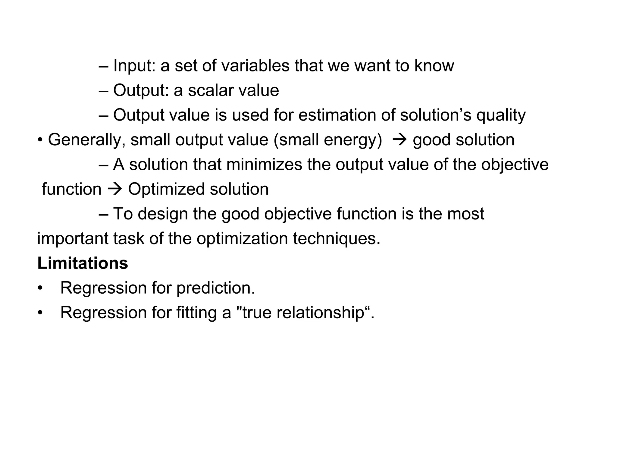 – Input: a set of variables that we want to know
– Output: a scalar value
– Output value is used for estimation of solution’s quality
• Generally, small output value (small energy) → good solution
– A solution that minimizes the output value of the objective
function → Optimized solution
– To design the good objective function is the most
important task of the optimization techniques.
Limitations
• Regression for prediction.
• Regression for fitting a "true relationship“.
 
