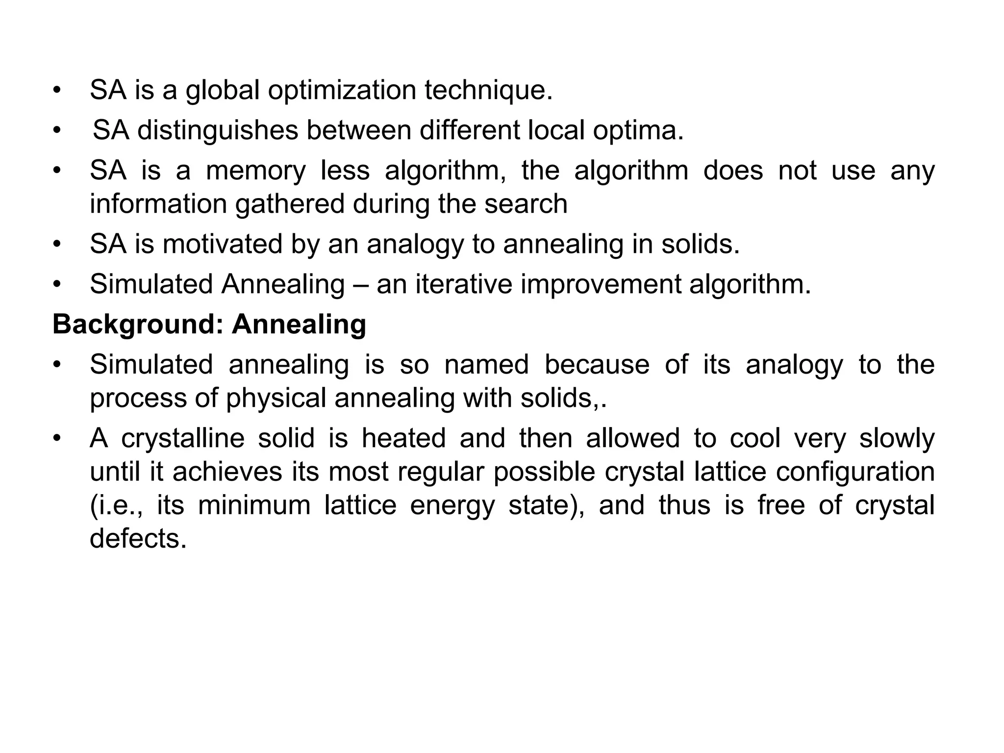 • SA is a global optimization technique.
• SA distinguishes between different local optima.
• SA is a memory less algorithm, the algorithm does not use any
information gathered during the search
• SA is motivated by an analogy to annealing in solids.
• Simulated Annealing – an iterative improvement algorithm.
Background: Annealing
• Simulated annealing is so named because of its analogy to the
process of physical annealing with solids,.
• A crystalline solid is heated and then allowed to cool very slowly
until it achieves its most regular possible crystal lattice configuration
(i.e., its minimum lattice energy state), and thus is free of crystal
defects.
 