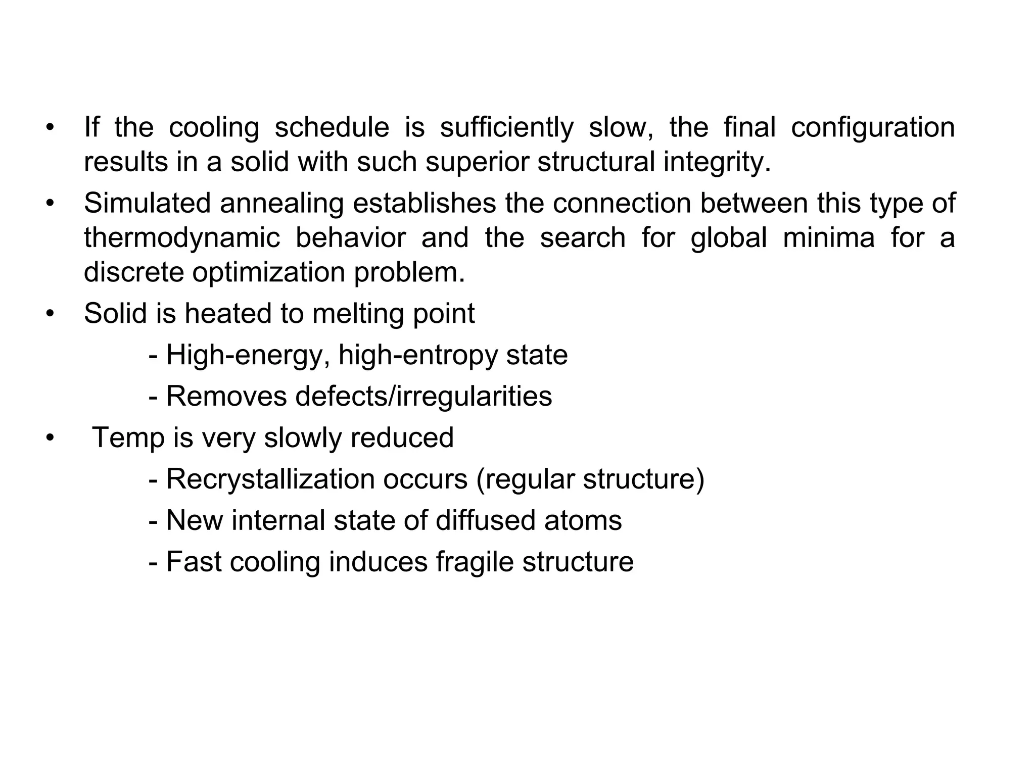 • If the cooling schedule is sufficiently slow, the final configuration
results in a solid with such superior structural integrity.
• Simulated annealing establishes the connection between this type of
thermodynamic behavior and the search for global minima for a
discrete optimization problem.
• Solid is heated to melting point
- High-energy, high-entropy state
- Removes defects/irregularities
• Temp is very slowly reduced
- Recrystallization occurs (regular structure)
- New internal state of diffused atoms
- Fast cooling induces fragile structure
 