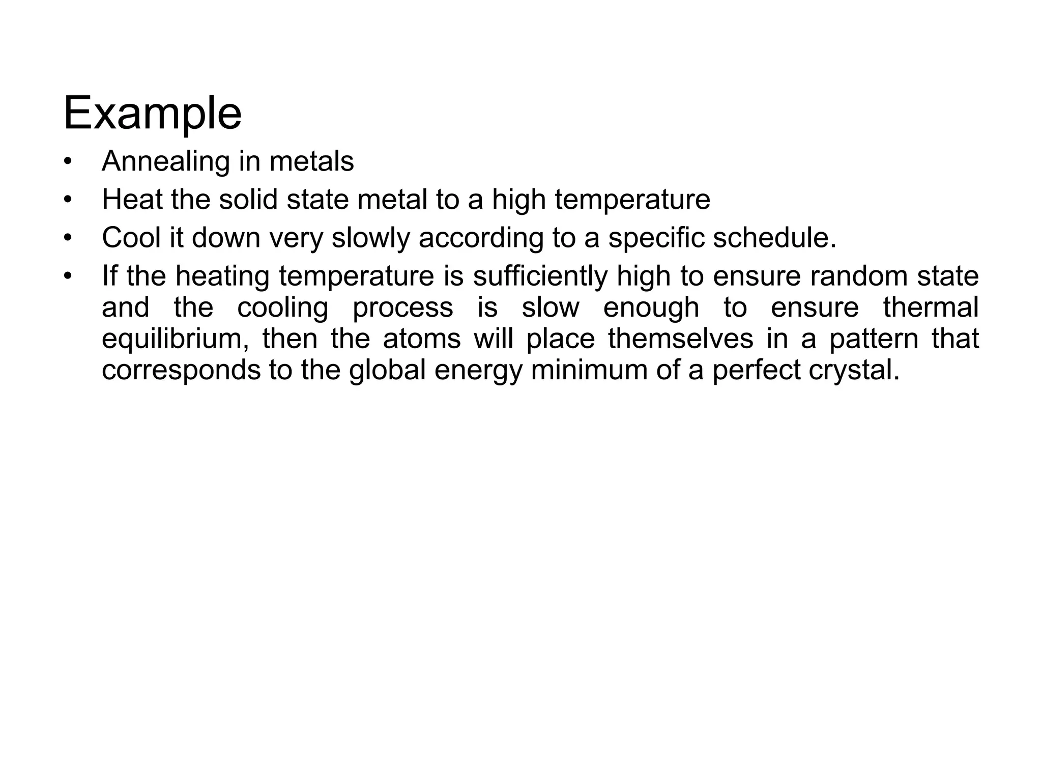 Example
• Annealing in metals
• Heat the solid state metal to a high temperature
• Cool it down very slowly according to a specific schedule.
• If the heating temperature is sufficiently high to ensure random state
and the cooling process is slow enough to ensure thermal
equilibrium, then the atoms will place themselves in a pattern that
corresponds to the global energy minimum of a perfect crystal.
 