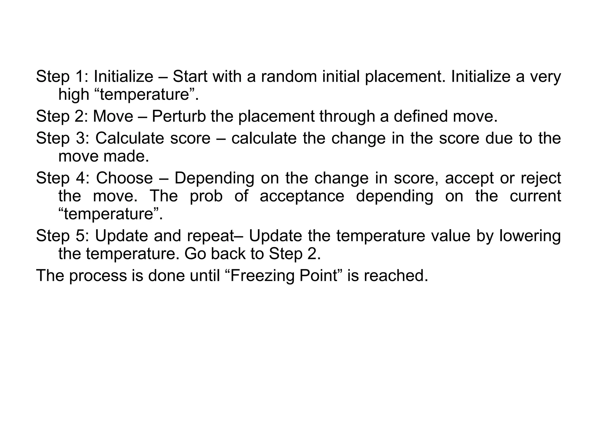 Step 1: Initialize – Start with a random initial placement. Initialize a very
high “temperature”.
Step 2: Move – Perturb the placement through a defined move.
Step 3: Calculate score – calculate the change in the score due to the
move made.
Step 4: Choose – Depending on the change in score, accept or reject
the move. The prob of acceptance depending on the current
“temperature”.
Step 5: Update and repeat– Update the temperature value by lowering
the temperature. Go back to Step 2.
The process is done until “Freezing Point” is reached.
 