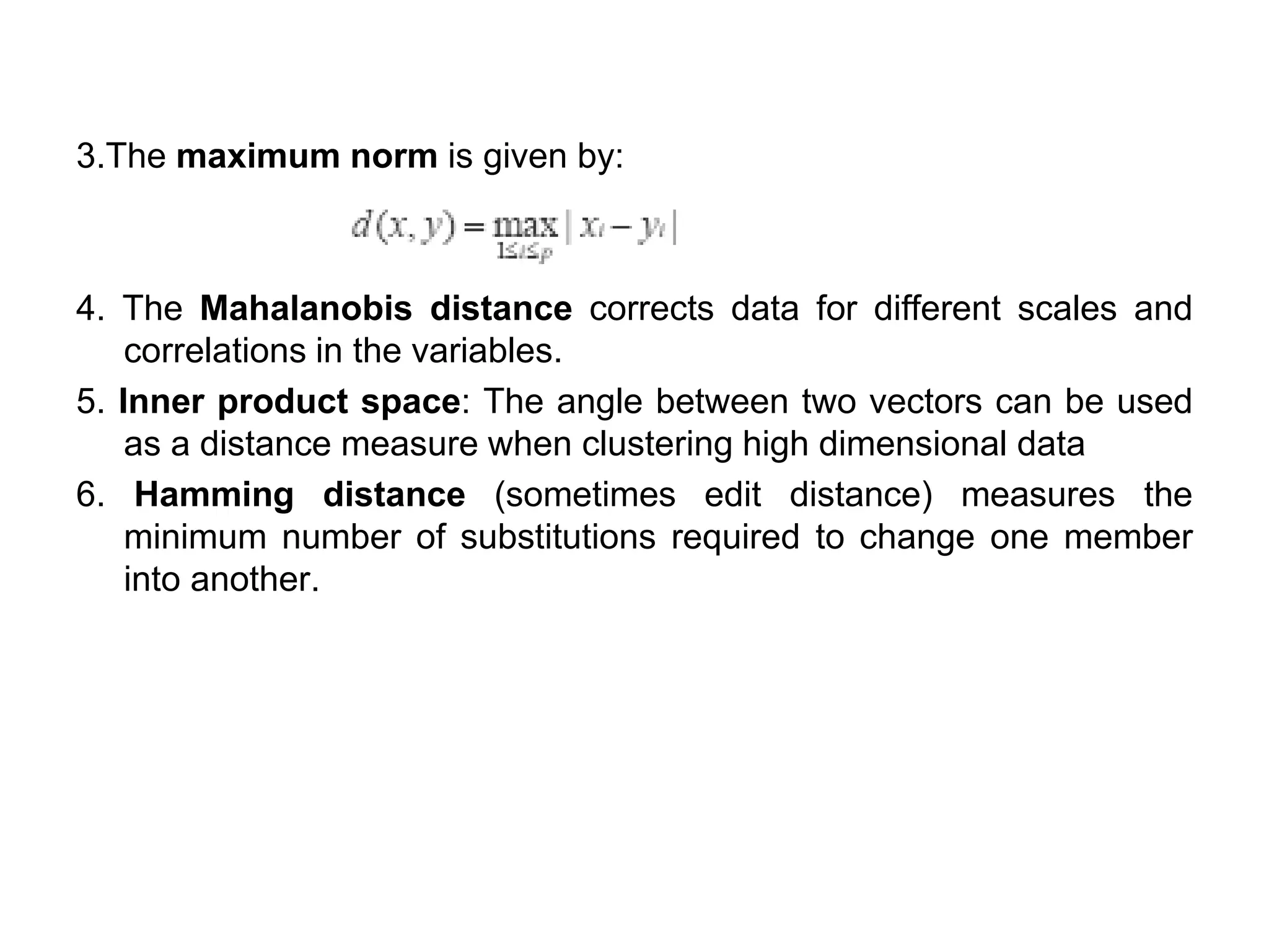 3.The maximum norm is given by:
4. The Mahalanobis distance corrects data for different scales and
correlations in the variables.
5. Inner product space: The angle between two vectors can be used
as a distance measure when clustering high dimensional data
6. Hamming distance (sometimes edit distance) measures the
minimum number of substitutions required to change one member
into another.
 