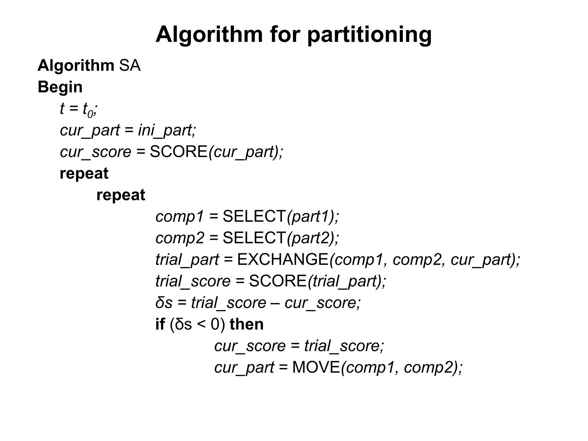 Algorithm for partitioning
Algorithm SA
Begin
t = t0;
cur_part = ini_part;
cur_score = SCORE(cur_part);
repeat
repeat
comp1 = SELECT(part1);
comp2 = SELECT(part2);
trial_part = EXCHANGE(comp1, comp2, cur_part);
trial_score = SCORE(trial_part);
δs = trial_score – cur_score;
if (δs < 0) then
cur_score = trial_score;
cur_part = MOVE(comp1, comp2);
 