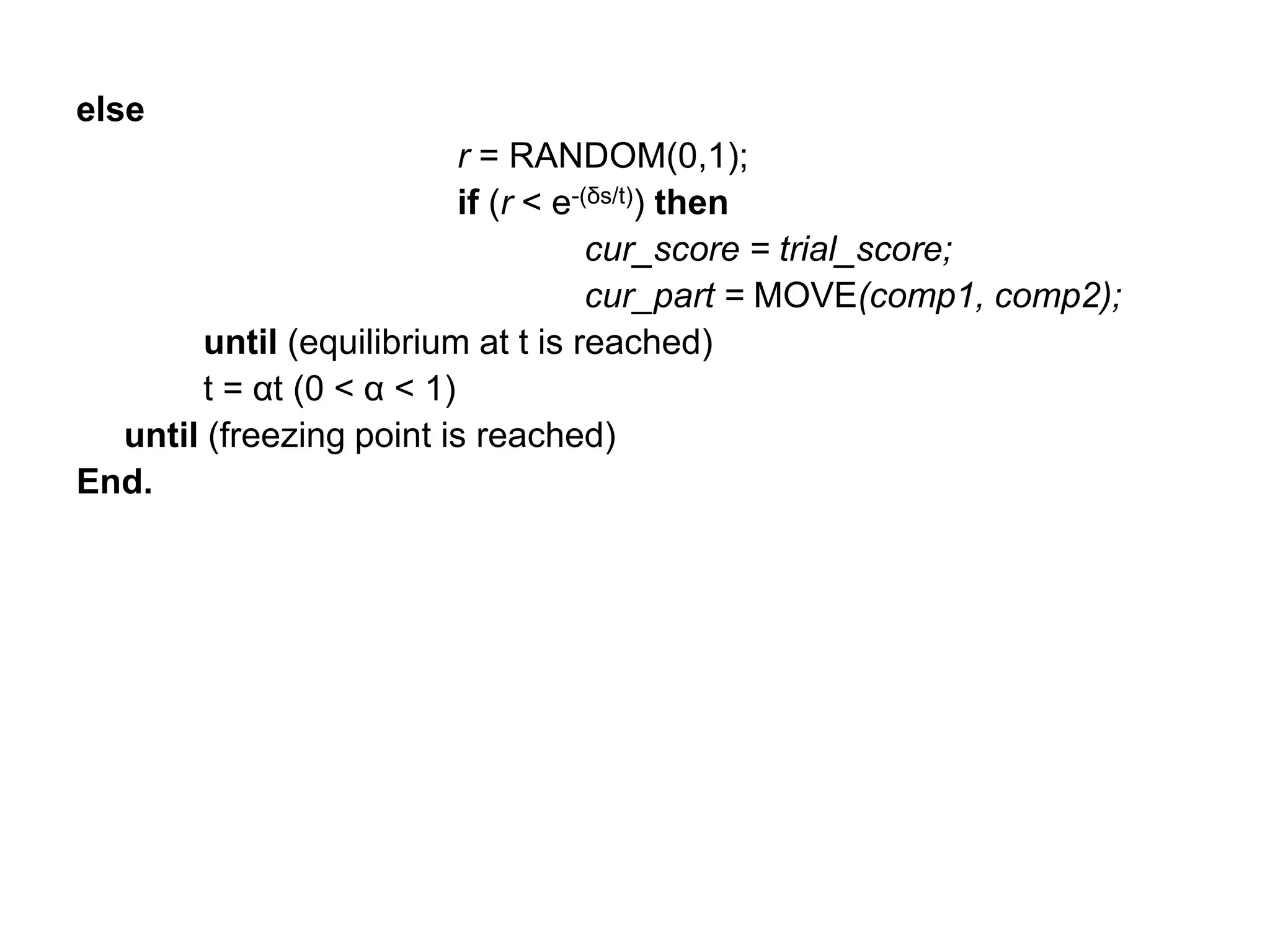 else
r = RANDOM(0,1);
if (r < e-(δs/t)) then
cur_score = trial_score;
cur_part = MOVE(comp1, comp2);
until (equilibrium at t is reached)
t = αt (0 < α < 1)
until (freezing point is reached)
End.
 