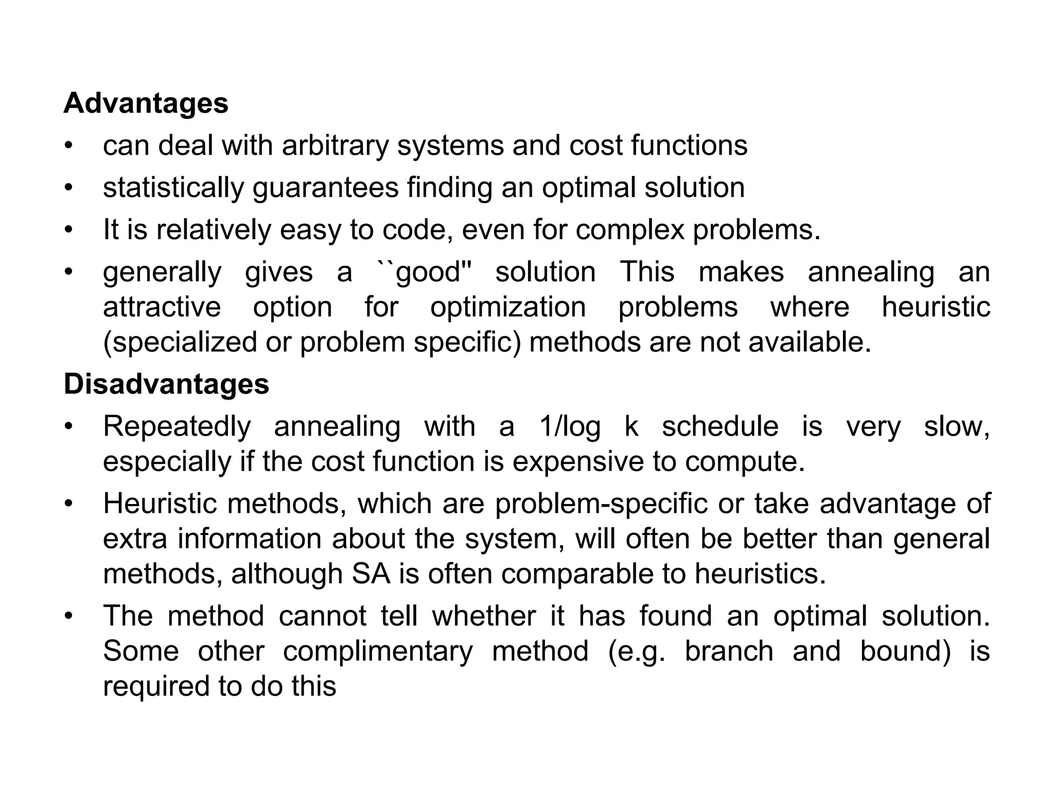 Advantages
• can deal with arbitrary systems and cost functions
• statistically guarantees finding an optimal solution
• It is relatively easy to code, even for complex problems.
• generally gives a ``good'' solution This makes annealing an
attractive option for optimization problems where heuristic
(specialized or problem specific) methods are not available.
Disadvantages
• Repeatedly annealing with a 1/log k schedule is very slow,
especially if the cost function is expensive to compute.
• Heuristic methods, which are problem-specific or take advantage of
extra information about the system, will often be better than general
methods, although SA is often comparable to heuristics.
• The method cannot tell whether it has found an optimal solution.
Some other complimentary method (e.g. branch and bound) is
required to do this
 