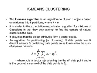 K-MEANS CLUSTERING
• The k-means algorithm is an algorithm to cluster n objects based
on attributes into k partitions, where k < n.
• It is similar to the expectation-maximization algorithm for mixtures of
Gaussians in that they both attempt to find the centers of natural
clusters in the data.
• It assumes that the object attributes form a vector space.
• An algorithm for partitioning (or clustering) N data points into K
disjoint subsets Sj containing data points so as to minimize the sum-
of-squares criterion
- where xn is a vector representing the the nth data point and uj
is the geometric centroid of the data points in Sj.
 