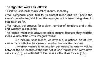 The algorithm works as follows:
1.First we initialize k points, called means, randomly.
2.We categorize each item to its closest mean and we update the
mean’s coordinates, which are the averages of the items categorized in
that mean so far.
3.We repeat the process for a given number of iterations and at the
end, we have our clusters.
The “points” mentioned above are called means, because they hold the
mean values of the items categorized in it.
-To initialize these means, we have a lot of options. An intuitive
method is to initialize the means at random items in the data set.
- Another method is to initialize the means at random values
between the boundaries of the data set (if for a feature x the items have
values in [0,3], we will initialize the means with values for x at [0,3]).
 