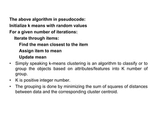The above algorithm in pseudocode:
Initialize k means with random values
For a given number of iterations:
Iterate through items:
Find the mean closest to the item
Assign item to mean
Update mean
• Simply speaking k-means clustering is an algorithm to classify or to
group the objects based on attributes/features into K number of
group.
• K is positive integer number.
• The grouping is done by minimizing the sum of squares of distances
between data and the corresponding cluster centroid.
 