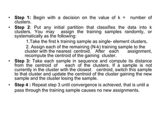 • Step 1: Begin with a decision on the value of k = number of
clusters.
• Step 2: Put any initial partition that classifies the data into k
clusters. You may assign the training samples randomly, or
systematically as the following:
1.Take the first k training sample as single- element clusters,
2. Assign each of the remaining (N-k) training sample to the
cluster with the nearest centroid. After each assignment,
recompute the centroid of the gaining cluster.
• Step 3: Take each sample in sequence and compute its distance
from the centroid of each of the clusters. If a sample is not
currently in the cluster with the closest centroid, switch this sample
to that cluster and update the centroid of the cluster gaining the new
sample and the cluster losing the sample.
• Step 4 : Repeat step 3 until convergence is achieved, that is until a
pass through the training sample causes no new assignments.
 
