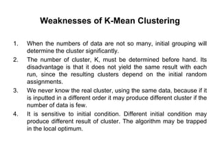 Weaknesses of K-Mean Clustering
1. When the numbers of data are not so many, initial grouping will
determine the cluster significantly.
2. The number of cluster, K, must be determined before hand. Its
disadvantage is that it does not yield the same result with each
run, since the resulting clusters depend on the initial random
assignments.
3. We never know the real cluster, using the same data, because if it
is inputted in a different order it may produce different cluster if the
number of data is few.
4. It is sensitive to initial condition. Different initial condition may
produce different result of cluster. The algorithm may be trapped
in the local optimum.
 