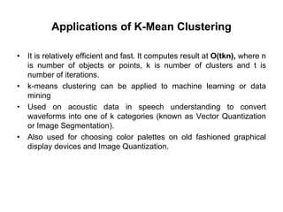 Applications of K-Mean Clustering
• It is relatively efficient and fast. It computes result at O(tkn), where n
is number of objects or points, k is number of clusters and t is
number of iterations.
• k-means clustering can be applied to machine learning or data
mining
• Used on acoustic data in speech understanding to convert
waveforms into one of k categories (known as Vector Quantization
or Image Segmentation).
• Also used for choosing color palettes on old fashioned graphical
display devices and Image Quantization.
 