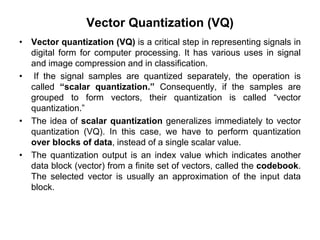 Vector Quantization (VQ)
• Vector quantization (VQ) is a critical step in representing signals in
digital form for computer processing. It has various uses in signal
and image compression and in classification.
• If the signal samples are quantized separately, the operation is
called “scalar quantization.” Consequently, if the samples are
grouped to form vectors, their quantization is called “vector
quantization.”
• The idea of scalar quantization generalizes immediately to vector
quantization (VQ). In this case, we have to perform quantization
over blocks of data, instead of a single scalar value.
• The quantization output is an index value which indicates another
data block (vector) from a finite set of vectors, called the codebook.
The selected vector is usually an approximation of the input data
block.
 
