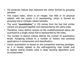 • VQ produces indices that represent the vector formed by grouping
samples.
• The output index, which is an integer, has little or no physical
relation with the vector it is representing, which is formed by
grouping real or complex valued samples.
• The word “quantization” in VQ comes from the fact that similar
vectors are grouped together and represented by the same index.
• Therefore, many distinct vectors on the multidimensional space are
quantized to a single vector that is represented by the index.
• The number of distinct indices defines the number of quantization
levels. Assigning indices to a number of vectors has practical
applications in compression and classification.
• Vector quantization is based on the competitive learning paradigm,
so it is closely related to the self-organizing map model and
to sparse coding models used in deep learning algorithms such
as autoencoder,
 