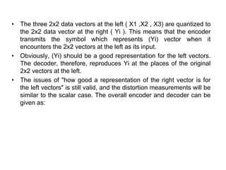 • The three 2x2 data vectors at the left ( X1 ,X2 , X3) are quantized to
the 2x2 data vector at the right ( Yi ). This means that the encoder
transmits the symbol which represents (Yi) vector when it
encounters the 2x2 vectors at the left as its input.
• Obviously, (Yi) should be a good representation for the left vectors.
The decoder, therefore, reproduces Yi at the places of the original
2x2 vectors at the left.
• The issues of "how good a representation of the right vector is for
the left vectors" is still valid, and the distortion measurements will be
similar to the scalar case. The overall encoder and decoder can be
given as:
 