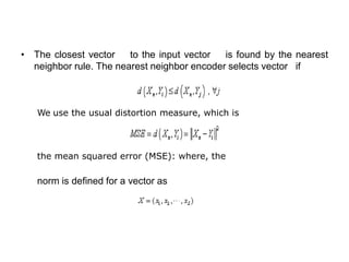 • The closest vector to the input vector is found by the nearest
neighbor rule. The nearest neighbor encoder selects vector if
We use the usual distortion measure, which is
the mean squared error (MSE): where, the
norm is defined for a vector as
 