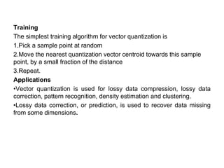 Training
The simplest training algorithm for vector quantization is
1.Pick a sample point at random
2.Move the nearest quantization vector centroid towards this sample
point, by a small fraction of the distance
3.Repeat.
Applications
•Vector quantization is used for lossy data compression, lossy data
correction, pattern recognition, density estimation and clustering.
•Lossy data correction, or prediction, is used to recover data missing
from some dimensions.
 