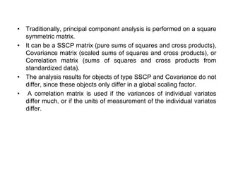 • Traditionally, principal component analysis is performed on a square
symmetric matrix.
• It can be a SSCP matrix (pure sums of squares and cross products),
Covariance matrix (scaled sums of squares and cross products), or
Correlation matrix (sums of squares and cross products from
standardized data).
• The analysis results for objects of type SSCP and Covariance do not
differ, since these objects only differ in a global scaling factor.
• A correlation matrix is used if the variances of individual variates
differ much, or if the units of measurement of the individual variates
differ.
 