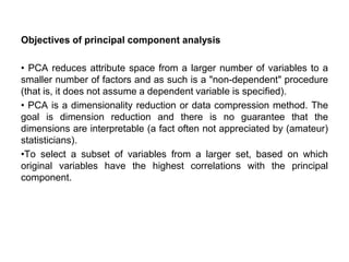 Objectives of principal component analysis
• PCA reduces attribute space from a larger number of variables to a
smaller number of factors and as such is a "non-dependent" procedure
(that is, it does not assume a dependent variable is specified).
• PCA is a dimensionality reduction or data compression method. The
goal is dimension reduction and there is no guarantee that the
dimensions are interpretable (a fact often not appreciated by (amateur)
statisticians).
•To select a subset of variables from a larger set, based on which
original variables have the highest correlations with the principal
component.
 