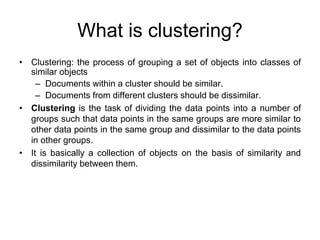What is clustering?
• Clustering: the process of grouping a set of objects into classes of
similar objects
– Documents within a cluster should be similar.
– Documents from different clusters should be dissimilar.
• Clustering is the task of dividing the data points into a number of
groups such that data points in the same groups are more similar to
other data points in the same group and dissimilar to the data points
in other groups.
• It is basically a collection of objects on the basis of similarity and
dissimilarity between them.
 