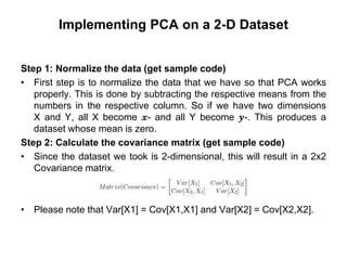Implementing PCA on a 2-D Dataset
Step 1: Normalize the data (get sample code)
• First step is to normalize the data that we have so that PCA works
properly. This is done by subtracting the respective means from the
numbers in the respective column. So if we have two dimensions
X and Y, all X become 𝔁- and all Y become 𝒚-. This produces a
dataset whose mean is zero.
Step 2: Calculate the covariance matrix (get sample code)
• Since the dataset we took is 2-dimensional, this will result in a 2x2
Covariance matrix.
• Please note that Var[X1] = Cov[X1,X1] and Var[X2] = Cov[X2,X2].
 