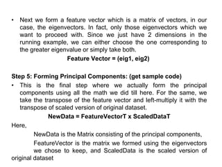 • Next we form a feature vector which is a matrix of vectors, in our
case, the eigenvectors. In fact, only those eigenvectors which we
want to proceed with. Since we just have 2 dimensions in the
running example, we can either choose the one corresponding to
the greater eigenvalue or simply take both.
Feature Vector = (eig1, eig2)
Step 5: Forming Principal Components: (get sample code)
• This is the final step where we actually form the principal
components using all the math we did till here. For the same, we
take the transpose of the feature vector and left-multiply it with the
transpose of scaled version of original dataset.
NewData = FeatureVectorT x ScaledDataT
Here,
NewData is the Matrix consisting of the principal components,
FeatureVector is the matrix we formed using the eigenvectors
we chose to keep, and ScaledData is the scaled version of
original dataset
 