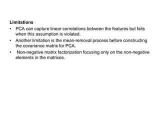 Limitations
• PCA can capture linear correlations between the features but fails
when this assumption is violated.
• Another limitation is the mean-removal process before constructing
the covariance matrix for PCA.
• Non-negative matrix factorization focusing only on the non-negative
elements in the matrices.
 