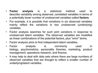 • Factor analysis is a statistical method used to
describe variability among observed, correlated variables in terms of
a potentially lower number of unobserved variables called factors.
• For example, it is possible that variations in six observed variables
mainly reflect the variations in two unobserved (underlying)
variables.
• Factor analysis searches for such joint variations in response to
unobserved latent variables. The observed variables are modelled
as linear combinations of the potential factors, plus "error" terms.
• Factor analysis aims to find independent latent variables.
• Factor analysis is commonly used in
biology, psychometrics, personality theories, marketing, product
management, operations research, and finance.
• It may help to deal with data sets where there are large numbers of
observed variables that are thought to reflect a smaller number of
underlying/latent variables.
 