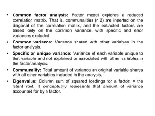 • Common factor analysis: Factor model explores a reduced
correlation matrix. That is, communalities (r 2) are inserted on the
diagonal of the correlation matrix, and the extracted factors are
based only on the common variance, with specific and error
variances excluded.
• Common variance: Variance shared with other variables in the
factor analysis.
• Specific or unique variance: Variance of each variable unique to
that variable and not explained or associated with other variables in
the factor analysis.
• Communality: Total amount of variance an original variable shares
with all other variables included in the analysis.
• Eigenvalue: Column sum of squared loadings for a factor; = the
latent root. It conceptually represents that amount of variance
accounted for by a factor.
 