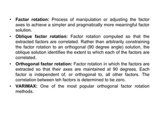 • Factor rotation: Process of manipulation or adjusting the factor
axes to achieve a simpler and pragmatically more meaningful factor
solution.
• Oblique factor rotation: Factor rotation computed so that the
extracted factors are correlated. Rather than arbitrarily constraining
the factor rotation to an orthogonal (90 degree angle) solution, the
oblique solution identifies the extent to which each of the factors are
correlated.
• Orthogonal factor rotation: Factor rotation in which the factors are
extracted so that their axes are maintained at 90 degrees. Each
factor is independent of, or orthogonal to, all other factors. The
correlation between teh factors is determined to be zero.
• VARIMAX: One of the most popular orthogonal factor rotation
methods.
 