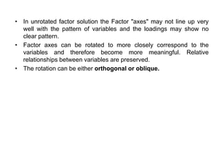 • In unrotated factor solution the Factor "axes" may not line up very
well with the pattern of variables and the loadings may show no
clear pattern.
• Factor axes can be rotated to more closely correspond to the
variables and therefore become more meaningful. Relative
relationships between variables are preserved.
• The rotation can be either orthogonal or oblique.
 